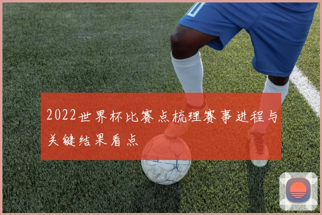 2022世界杯比赛点梳理赛事进程与关键结果看点