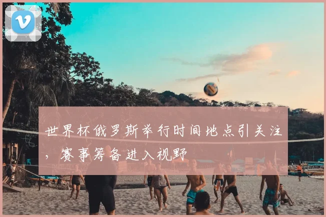 世界杯俄罗斯举行时间地点引关注，赛事筹备进入视野